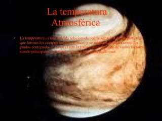 La temperatura Atmosférica   La temperatura es una medida relacionada con la agitación de las particulas que forman los cuerpos (estado térmico) y se mide en unidades como los grados centígrados (º C) en el aire la temperatura depende de varios factores siendo principales: la latitud y altura y la distancia del mar. 