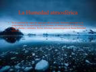 La Humedad atmosférica Es la cantidad de vapor de agua que ahí en el aire. Sufuente principal es la evaporación de la superficie de los oceanos, en menos escala la de los ríos, lagos, plantas y animales. En los informes meteorologicos se llama humedad relativa 