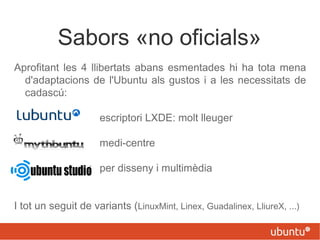 Sabors «no oficials»
Aprofitant les 4 llibertats abans esmentades hi ha tota mena
d'adaptacions de l'Ubuntu als gustos i a les necessitats de
cadascú:
escriptori LXDE: molt lleuger
medi-centre
per disseny i multimèdia
I tot un seguit de variants (LinuxMint, Linex, Guadalinex, LliureX, ...)
 