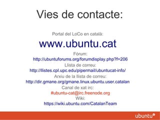Vies de contacte:
Portal del LoCo en català:
www.ubuntu.cat
Fòrum:
http://ubuntuforums.org/forumdisplay.php?f=206
Llista de correu:
http://llistes.cpl.upc.edu/pipermail/ubuntucat-info/
Arxiu de la llista de correu:
http://dir.gmane.org/gmane.linux.ubuntu.user.catalan
Canal de xat irc:
#ubuntu-cat@irc.freenode.org
Wiki:
https://wiki.ubuntu.com/CatalanTeam
 
