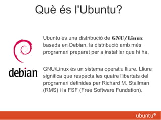 Què és l'Ubuntu?
Ubuntu és una distribució de GNU/Linux
basada en Debian, la distribució amb més
programari preparat per a instal·lar que hi ha.
GNU/Linux és un sistema operatiu lliure. Lliure
significa que respecta les quatre llibertats del
programari definides per Richard M. Stallman
(RMS) i la FSF (Free Software Fundation).
 