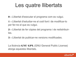 Les quatre llibertats
0 - Llibertat d'executar el programa com es vulgui.
1 - Llibertat d'estudiar-ne el codi font i de modificar-lo
per fer-ne el que es vulgui.
2 - Llibertat de fer còpies del programa i de redistribuir-
les.
3 - Llibertat de publicar-ne versions modificades.
La llicència GNU GPL (GNU General Public License)
atorga aquestes llibertats.
 