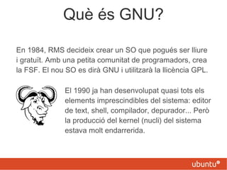 Què és GNU?
En 1984, RMS decideix crear un SO que pogués ser lliure
i gratuït. Amb una petita comunitat de programadors, crea
la FSF. El nou SO es dirà GNU i utilitzarà la llicència GPL.
El 1990 ja han desenvolupat quasi tots els
elements imprescindibles del sistema: editor
de text, shell, compilador, depurador... Però
la producció del kernel (nucli) del sistema
estava molt endarrerida.
 