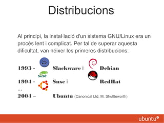 Distribucions
Al principi, la instal·lació d'un sistema GNU/Linux era un
procés lent i complicat. Per tal de superar aquesta
dificultat, van néixer les primeres distribucions:
1993 - Slackware i Debian
1994 - Suse i RedHat
...
2004 – Ubuntu (Canonical Ltd, M. Shuttleworth)
 
