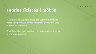 Teories fixistes i mòbils
T.Fixistes: la suposició que els continents havien
estat sempre fixos en les mateixes posicions que
ocupen actualment.
T.Mòbils: els continents no havien estat sempre en
la mateixa posició,
 