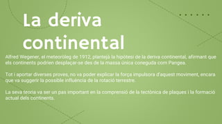 La deriva
continental
Alfred Wegener, el meteoròleg de 1912, plantejà la hipòtesi de la deriva continental, afirmant que
els continents podrien desplaçar-se des de la massa única coneguda com Pangea.
Tot i aportar diverses proves, no va poder explicar la força impulsora d'aquest moviment, encara
que va suggerir la possible influència de la rotació terrestre.
La seva teoria va ser un pas important en la comprensió de la tectònica de plaques i la formació
actual dels continents.
 