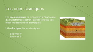 Les ones sismiques
Les ones sísmiques es produeixen a l’hipocentre
d’un terratrèmol recorren l’interior terrestre i es
reben les dades en els sismògrafs.
Hi ha dos tipus d’ones sísmiques:
- Les ones P
- Les ones S
 