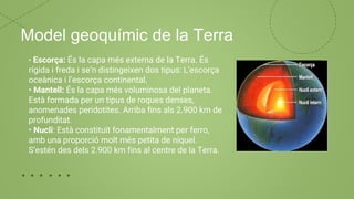 Model geoquímic de la Terra
• Escorça: És la capa més externa de la Terra. És
rígida i freda i se’n distingeixen dos tipus: L’escorça
oceànica i l’escorça continental.
• Mantell: És la capa més voluminosa del planeta.
Està formada per un tipus de roques denses,
anomenades peridotites. Arriba fins als 2.900 km de
profunditat.
• Nucli: Està constituït fonamentalment per ferro,
amb una proporció molt més petita de níquel.
S’estén des dels 2.900 km fins al centre de la Terra.
 