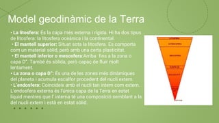 Model geodinàmic de la Terra
• La litosfera: És la capa més externa i rígida. Hi ha dos tipus
de litosfera: la litosfera oceànica i la continental.
• El mantell superior: Situat sota la litosfera. Es comporta
com un material sòlid, però amb una certa plasticitat.
• El mantell inferior o mesosfera:Arriba fins a la zona o
capa D”. També és sòlida, però capaç de fluir molt
lentament.
• La zona o capa D”: És una de les zones més dinàmiques
del planeta i acumula escalfor procedent del nucli extern.
• L’endosfera: Coincideix amb el nucli tan intern com extern.
L'endosfera externa és l’única capa de la Terra en estat
líquid mentres que l’ interna té una composició semblant a la
del nucli extern i està en estat sòlid.
 