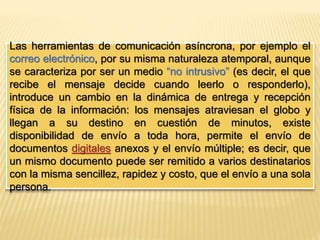 Las herramientas de comunicación asíncrona, por ejemplo el 
correo electrónico, por su misma naturaleza atemporal, aunque 
se caracteriza por ser un medio “no intrusivo” (es decir, el que 
recibe el mensaje decide cuando leerlo o responderlo), 
introduce un cambio en la dinámica de entrega y recepción 
física de la información: los mensajes atraviesan el globo y 
llegan a su destino en cuestión de minutos, existe 
disponibilidad de envío a toda hora, permite el envío de 
documentos digitales anexos y el envío múltiple; es decir, que 
un mismo documento puede ser remitido a varios destinatarios 
con la misma sencillez, rapidez y costo, que el envío a una sola 
persona. 
 