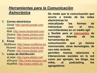 Herramientas para la Comunicación 
Asincrónica 
1. Correo electrónico 
Gmail: http://gmail.google.com 
Laszlo 
Mail: http://www.laszlomail.com 
Zimbra: http://www.zimbra.com 
Goowy: http://www.goowy.com 
2. Foros 
Multiforos: http://www.multiforos.es 
Nicenet: http://www.nicenet.org 
Phpbb: http://www.phpbb.com 
1. Listas de distribución 
eListas: http://www.elistas.net/ 
eGrupos: http://www.egrupos.net/ 
RedIRIS: http://www.rediris.es 
De modo que la comunicación que 
ocurre a través de las redes 
electrónicas ha 
relocalizado las formas de 
interactuar con el otro, 
convirtiéndolas en un medio ágil 
y flexible para el intercambio de 
mensajes. Además de las 
herramientas de 
comunicación que ya hemos 
mencionado, otras tecnologías, de 
uso más reciente, 
permiten nuevas relaciones e 
interacciones sociales en la red 
como por ejemplo, los blogs, los 
wikis, el podcasting, los 
agregadores: 
 