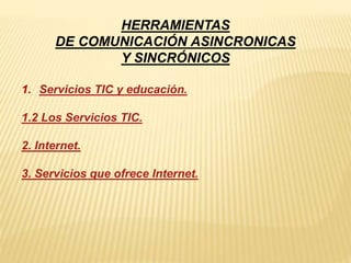 HERRAMIENTAS 
DE COMUNICACIÓN ASINCRONICAS 
Y SINCRÓNICOS 
1. Servicios TIC y educación. 
1.2 Los Servicios TIC. 
2. Internet. 
3. Servicios que ofrece Internet. 
 