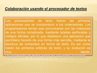 Colaboración usando el procesador de textos 
Los procesadores de texto fueron las primeras 
aplicaciones que se incorporaron a los ordenadores. Los 
programadores tenían que comunicarse con las máquinas 
de una forma complicada, mediante tarjetas perforadas y 
códigos difíciles, por lo que diseñaron una aplicación que 
permitiera hacerlo de una forma más sencilla, mediante la 
escritura de comandos en forma de texto. Es así como 
nacen los primeros editores de texto, y su evolución es 
muy rápida. 
Un procesador de textos ejerce las siguientes funciones: 
 