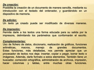 De creación: 
Posibilita la creación de un documento de manera sencilla, mediante su 
introducción con el teclado del ordenador, y guardándolo en un 
dispositivo de memoria. 
De edición: 
Un texto ya creado puede ser modificado de diversas maneras. 
De impresión: 
Permite darle a los textos una forma educada para su salida por la 
impresora, delimitando los parámetros que conformarán el escrito. 
Complementarias: 
Uso de fichero de datos, diccionario, realización de gráficos, funciones 
aritméticas, macros, manejo de grandes documentos. 
Estas funciones, más detalladas, nos permite apreciar que un 
procesador de textos nos deja: insertar, copiar o pegar, borrar texto e 
imágenes. Además, darle formato a estos elementos. También tiene un 
buscador, corrección ortográfica, administración de archivos, impresión, 
hacer columnas y tablas, entre muchas otras funciones. 
 