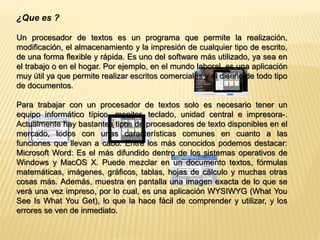 ¿Que es ? 
Un procesador de textos es un programa que permite la realización, 
modificación, el almacenamiento y la impresión de cualquier tipo de escrito, 
de una forma flexible y rápida. Es uno del software más utilizado, ya sea en 
el trabajo o en el hogar. Por ejemplo, en el mundo laboral, es una aplicación 
muy útil ya que permite realizar escritos comerciales y el diseño de todo tipo 
de documentos. 
Para trabajar con un procesador de textos solo es necesario tener un 
equipo informático típico -monitor, teclado, unidad central e impresora-. 
Actualmente hay bastantes tipos de procesadores de texto disponibles en el 
mercado, todos con unas características comunes en cuanto a las 
funciones que llevan a cabo. Entre los más conocidos podemos destacar: 
Microsoft Word: Es el más difundido dentro de los sistemas operativos de 
Windows y MacOS X. Puede mezclar en un documento textos, fórmulas 
matemáticas, imágenes, gráficos, tablas, hojas de cálculo y muchas otras 
cosas más. Además, muestra en pantalla una imagen exacta de lo que se 
verá una vez impreso, por lo cual, es una aplicación WYSIWYG (What You 
See Is What You Get), lo que la hace fácil de comprender y utilizar, y los 
errores se ven de inmediato. 
 