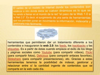 herramientas que permitieron dar un tratamiento diferente a los 
contenidos e inauguraron la web 2.0: los feeds, los trackbacks y las 
etiquetas. Es a partir de éstas cuando empieza el éxito de los blogs 
y páginas sociales como Youtube (para compartir vídeos), Flickr 
(para compartir fotos), Delicious (para compartir enlaces favoritos), 
Slideshare (para compartir presentaciones), etc. Gracias a estas 
herramientas tenemos la posibilidad de indexar, gestionar y 
relacionar entre sí la cantidad ingente de contenidos que se 
comparte en la web cada día. 
 