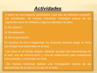 Actividades 
A partir de una pregunta generadora ¿qué tipo de software conoces?, 
los estudiantes, de manera individual, investigan acerca de los 
siguientes tipos de software y algunos ejemplos de ellos: 
 -De sistema 
 -De aplicación 
 -De programación 
En equipos de cinco integrantes, los docentes deberán elegir un tema 
que tengan que desarrollar en el aula. 
Con base en el trabajo elegido, deberán escoger dos herramientas de 
la web: una de comunicación y otra de colaboración para mantenerse 
comunicados y continuarlo en línea. 
De manera individual realizar una investigación acerca de las 
aplicaciones de la web 2.0 su uso en el aula. 
 