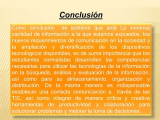 Conclusión 
Como conclusión se sostiene que ante La inmensa 
cantidad de información a la que estamos expuestos, los 
nuevos requerimientos de comunicación en la sociedad y 
la ampliación y diversificación de los dispositivos 
tecnológicos disponibles, es de suma importancia que los 
estudiantes normalistas desarrollen las competencias 
necesarias para utilizar las tecnologías de la información 
en la búsqueda, análisis y evaluación de la información, 
así como para su almacenamiento, organización y 
distribución. De la misma manera es indispensable 
establecer una correcta comunicación a través de las 
TIC, así como integrar de manera crítica y creativa 
herramientas de productividad y colaboración para 
solucionar problemas y mejorar la toma de decisiones. 
