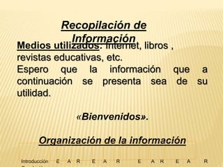 Recopilación de 
Información 
Medios utilizados: Internet, libros , 
revistas educativas, etc. 
Espero que la información que a 
continuación se presenta sea de su 
utilidad. 
«Bienvenidos». 
Organización de la información 
Introducción E A R E A R E A R E A R 
Conclusión 
 