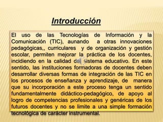 Introducción 
El uso de las Tecnologías de Información y la 
Comunicación (TIC), aunando a otras innovaciones 
pedagógicas,, curriculares y de organización y gestión 
escolar, permiten mejorar la práctica de los docentes, 
incidiendo en la calidad del sistema educativo. En este 
sentido, las instituciones formadoras de docentes deben 
desarrollar diversas formas de integración de las TIC en 
los procesos de enseñanza y aprendizaje, de manera 
que su incorporación a este proceso tenga un sentido 
fundamentalmente didáctico-pedagógico, de apoyo al 
logro de competencias profesionales y genéricas de los 
futuros docentes y no se limite a una simple formación 
tecnológica de carácter instrumental. 
 
