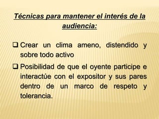 Técnicas para mantener el interés de la 
audiencia: 
 Crear un clima ameno, distendido y 
sobre todo activo 
 Posibilidad de que el oyente participe e 
interactúe con el expositor y sus pares 
dentro de un marco de respeto y 
tolerancia. 
 