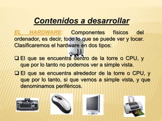 Contenidos a desarrollar 
EL HARDWARE: Componentes físicos del 
ordenador, es decir, todo lo que se puede ver y tocar. 
Clasificaremos el hardware en dos tipos: 
 El que se encuentra dentro de la torre o CPU, y 
que por lo tanto no podemos ver a simple vista. 
 El que se encuentra alrededor de la torre o CPU, y 
que por lo tanto, si que vemos a simple vista, y que 
denominamos periféricos. 
 