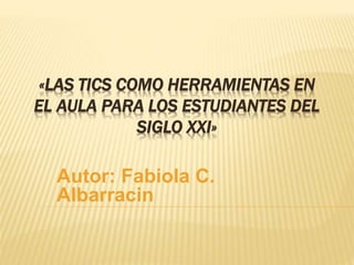 «LAS TICS COMO HERRAMIENTAS EN 
EL AULA PARA LOS ESTUDIANTES DEL 
SIGLO XXI» 
Autor: Fabiola C. 
Albarracin 
 