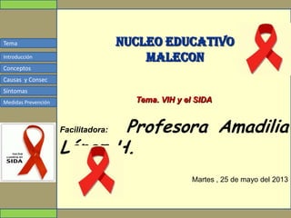 Tema
Conceptos
Causas y Consec
Síntomas
Medidas Prevención
Introducción
NUCLEO EDUCATIVO
MALECON
Tema. VIH y el SIDA
Facilitadora: Profesora Amadilia
López H.
Martes , 25 de mayo del 2013
 