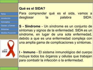 Tema
Conceptos
Causas y Consec
Síntomas
Medidas Prevención
Introducción
Qué es el SIDA?
Para comprender qué es el sida, vamos a
desglosar la palabra SIDA:
S - Síndrome - Un síndrome es un conjunto de
síntomas y signos de la enfermedad. SIDA es un
síndrome, en lugar de una sola enfermedad,
debido a que es una enfermedad compleja con
una amplia gama de complicaciones y síntomas.
I - Inmuno - El sistema inmunológico del cuerpo
incluye todos los órganos y células que trabajan
para combatir la infección o la enfermedad.
 