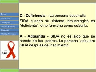 Tema
Conceptos
Causas y Consec
Síntomas
Medidas Prevención
Introducción
D - Deficiencia – La persona desarrolla
SIDA cuando su sistema inmunológico es
"deficiente", o no funciona como debería.
A - Adquirida - SIDA no es algo que se
hereda de los padres. La persona adquiere
SIDA después del nacimiento.
 