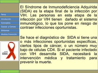 Tema
Conceptos
Causas y Consec
Síntomas
Medidas Prevención
Introducción
El Síndrome de Inmunodeficiencia Adquirida
(SIDA) es la etapa final de la infección por
VIH. Las personas en esta etapa de la
infección por VIH tienen dañado el sistema
inmunológico, lo que los pone en riesgo de
contraer infecciones oportunistas.
Se hace el diagnóstico de SIDA si tiene una
o más infecciones oportunistas específicas,
ciertos tipos de cáncer, o un número muy
bajo de células CD4. Si el paciente infectado
con VIH desarrolla SIDA, necesitará la
intervención médica y tratamiento para
prevenir la muerte.
 