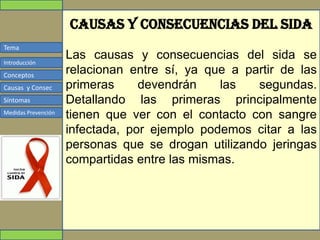 Tema
Conceptos
Causas y Consec
Síntomas
Medidas Prevención
Introducción
Causas y consecuencias del sida
Las causas y consecuencias del sida se
relacionan entre sí, ya que a partir de las
primeras devendrán las segundas.
Detallando las primeras principalmente
tienen que ver con el contacto con sangre
infectada, por ejemplo podemos citar a las
personas que se drogan utilizando jeringas
compartidas entre las mismas.
 