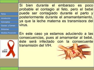 Tema
Conceptos
Causas y Consec
Síntomas
Medidas Prevención
Introducción
Si bien durante el embarazo es poco
probable el contagio al feto, pero el bebé
puede ser contagiado durante el parto y
posteriormente durante el amamantamiento,
ya que la leche materna es transmisora del
virus.
En este caso ya estamos aduciendo a las
consecuencias, pues al amamantar al bebé,
éste será infectado con la consecuente
transmisión del VIH.
 