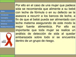 Tema
Conceptos
Causas y Consec
Síntomas
Medidas Prevención
Introducción
Por ello en el caso de una mujer que padece
sida se recomienda que alimente a su bebé
con leche de fórmula o en su defecto se la
asesora a recurrir a los bancos de leche, a
fin de que el bebé pueda ser alimentado con
leche materna asegurando de este modo la
mejor fuente alimenticia. Por ello es
importante que toda mujer se realice un
análisis de detección de sida al quedar
embarazada sobre todo si se encuentra
dentro de un grupo de riesgo.
 