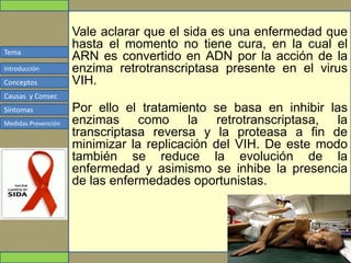 Tema
Conceptos
Causas y Consec
Síntomas
Medidas Prevención
Introducción
Vale aclarar que el sida es una enfermedad que
hasta el momento no tiene cura, en la cual el
ARN es convertido en ADN por la acción de la
enzima retrotranscriptasa presente en el virus
VIH.
Por ello el tratamiento se basa en inhibir las
enzimas como la retrotranscriptasa, la
transcriptasa reversa y la proteasa a fin de
minimizar la replicación del VIH. De este modo
también se reduce la evolución de la
enfermedad y asimismo se inhibe la presencia
de las enfermedades oportunistas.
 