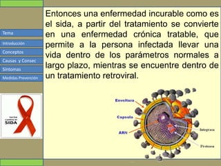 Tema
Conceptos
Causas y Consec
Síntomas
Medidas Prevención
Introducción
Entonces una enfermedad incurable como es
el sida, a partir del tratamiento se convierte
en una enfermedad crónica tratable, que
permite a la persona infectada llevar una
vida dentro de los parámetros normales a
largo plazo, mientras se encuentre dentro de
un tratamiento retroviral.
 