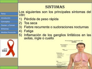 Tema
Conceptos
Causas y Consec
Síntomas
Medidas Prevención
Introducción
SINTOMAS
Los siguientes son los principales síntomas del
VIH:
1) Pérdida de peso rápida
2) Tos seca
3) Fiebre recurrente o sudoraciones nocturnas
4) Fatiga
5) Inflamación de los ganglios linfáticos en las
axilas, ingle o cuello
 
