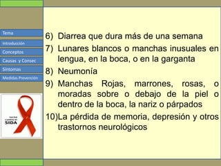Tema
Conceptos
Causas y Consec
Síntomas
Medidas Prevención
Introducción
6) Diarrea que dura más de una semana
7) Lunares blancos o manchas inusuales en
lengua, en la boca, o en la garganta
8) Neumonía
9) Manchas Rojas, marrones, rosas, o
moradas sobre o debajo de la piel o
dentro de la boca, la nariz o párpados
10)La pérdida de memoria, depresión y otros
trastornos neurológicos
 