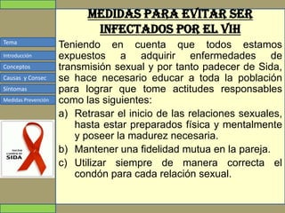 Tema
Conceptos
Causas y Consec
Síntomas
Medidas Prevención
Introducción
Medidas para evitar ser
infectados por el VIH
Teniendo en cuenta que todos estamos
expuestos a adquirir enfermedades de
transmisión sexual y por tanto padecer de Sida,
se hace necesario educar a toda la población
para lograr que tome actitudes responsables
como las siguientes:
a) Retrasar el inicio de las relaciones sexuales,
hasta estar preparados física y mentalmente
y poseer la madurez necesaria.
b) Mantener una fidelidad mutua en la pareja.
c) Utilizar siempre de manera correcta el
condón para cada relación sexual.
 