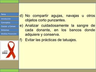 Tema
Conceptos
Causas y Consec
Síntomas
Medidas Prevención
Introducción
d) No compartir agujas, navajas u otros
objetos corto punzantes.
e) Analizar cuidadosamente la sangre de
cada donante, en los bancos donde
adquiere y conserva.
f) Evitar las prácticas de tatuajes.
 