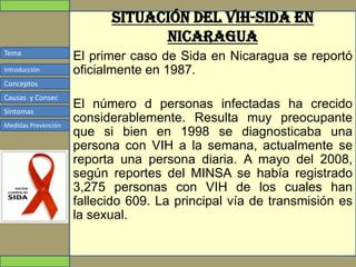 Tema
Conceptos
Causas y Consec
Síntomas
Medidas Prevención
Introducción
Situación del VIH-sida en
Nicaragua
El primer caso de Sida en Nicaragua se reportó
oficialmente en 1987.
El número d personas infectadas ha crecido
considerablemente. Resulta muy preocupante
que si bien en 1998 se diagnosticaba una
persona con VIH a la semana, actualmente se
reporta una persona diaria. A mayo del 2008,
según reportes del MINSA se había registrado
3,275 personas con VIH de los cuales han
fallecido 609. La principal vía de transmisión es
la sexual.
 
