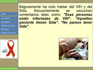 Tema
Conceptos
Causas y Consec
Síntomas
Medidas Prevención
Introducción
Seguramente ha oído hablar del VIH y del
Sida, frecuentemente se escuchan
comentarios tales como: "Esas personas
están infectadas de VIH". "Aquellos
paciente tienen Sida". "No parece tener
Sida"
 