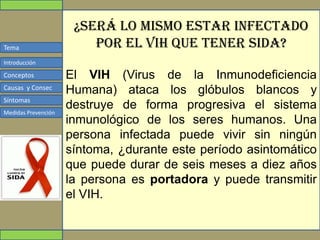 Tema
Conceptos
Causas y Consec
Síntomas
Medidas Prevención
Introducción
¿Será lo mismo estar infectado
por el VIH que tener Sida?
El VIH (Virus de la Inmunodeficiencia
Humana) ataca los glóbulos blancos y
destruye de forma progresiva el sistema
inmunológico de los seres humanos. Una
persona infectada puede vivir sin ningún
síntoma, ¿durante este período asintomático
que puede durar de seis meses a diez años
la persona es portadora y puede transmitir
el VIH.
 
