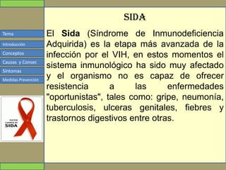 Tema
Conceptos
Causas y Consec
Síntomas
Medidas Prevención
Introducción
sida
El Sida (Síndrome de Inmunodeficiencia
Adquirida) es la etapa más avanzada de la
infección por el VIH, en estos momentos el
sistema inmunológico ha sido muy afectado
y el organismo no es capaz de ofrecer
resistencia a las enfermedades
"oportunistas", tales como: gripe, neumonía,
tuberculosis, ulceras genitales, fiebres y
trastornos digestivos entre otras.
 
