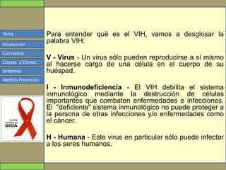 Tema
Conceptos
Causas y Consec
Síntomas
Medidas Prevención
Introducción
Para entender qué es el VIH, vamos a desglosar la
palabra VIH:
V - Virus - Un virus sólo pueden reproducirse a sí mismo
al hacerse cargo de una célula en el cuerpo de su
huésped.
I - Inmunodeficiencia - El VIH debilita el sistema
inmunológico mediante la destrucción de células
importantes que combaten enfermedades e infecciones.
El "deficiente" sistema inmunológico no puede proteger a
la persona de otras infecciones y/o enfermedades como
el cáncer.
H - Humana - Este virus en particular sólo puede infectar
a los seres humanos.
 