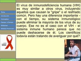 Tema
Conceptos
Causas y Consec
Síntomas
Medidas Prevención
Introducción
El virus de inmunodeficiencia humana (VIH)
es muy similar a otros virus, incluyendo
aquellos que causan la "gripe" o el resfriado
común. Pero hay una diferencia importante -
con el tiempo, su sistema inmunológico
puede eliminar la mayoría de los virus de su
cuerpo. Ese no es el caso con el VIH - el
sistema inmune humano parece que no
puede deshacerse de él. Los científicos
todavía están tratando de averiguar por qué?
 