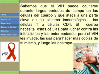 Tema
Conceptos
Causas y Consec
Síntomas
Medidas Prevención
Introducción
Sabemos que el VIH puede ocultarse
durante largos períodos de tiempo en las
células del cuerpo y que ataca a una parte
clave de su sistema inmunológico - las
células T o células CD4. El cuerpo
necesita estas células para luchar contra las
infecciones y las enfermedades, pero el VIH
les invade, las usa para hacer más copias de
sí mismo, y luego las destruye.
 
