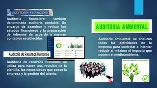 Auditoría financiera: también
denominada auditoría contable. Se
encarga de examinar y revisar los
estados financieros y la preparación
de informes de acuerdo a normas
contables establecidas.
Auditoría de recursos humanos: se
utiliza para hacer una revisión de la
plantilla, las necesidades que posee la
empresa y la gestión del talento.
Auditoría ambiental: se analizan
todas las actividades de la
empresa para controlar e intentar
reducir al máximo el impacto que
poseen el medioambiente.
 
