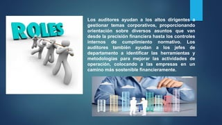 Los auditores ayudan a los altos dirigentes a
gestionar temas corporativos, proporcionando
orientación sobre diversos asuntos que van
desde la precisión financiera hasta los controles
internos de cumplimiento normativo. Los
auditores también ayudan a los jefes de
departamento a identificar las herramientas y
metodologías para mejorar las actividades de
operación, colocando a las empresas en un
camino más sostenible financieramente.
 