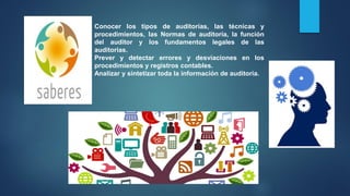 Conocer los tipos de auditorías, las técnicas y
procedimientos, las Normas de auditoría, la función
del auditor y los fundamentos legales de las
auditorias.
Prever y detectar errores y desviaciones en los
procedimientos y registros contables.
Analizar y sintetizar toda la información de auditoria.
 